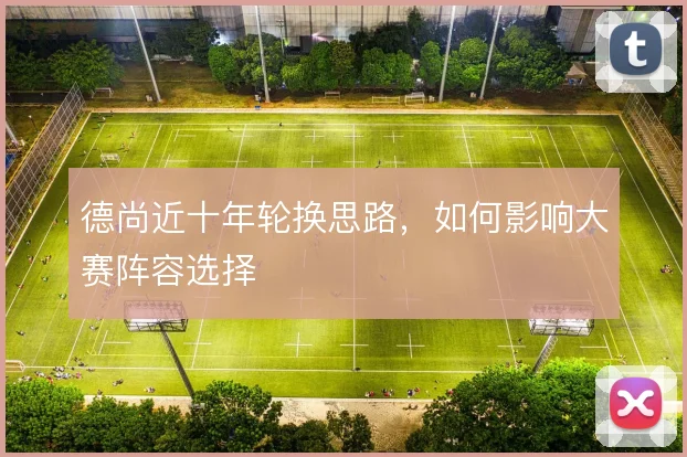 德尚近十年轮换思路，如何影响大赛阵容选择