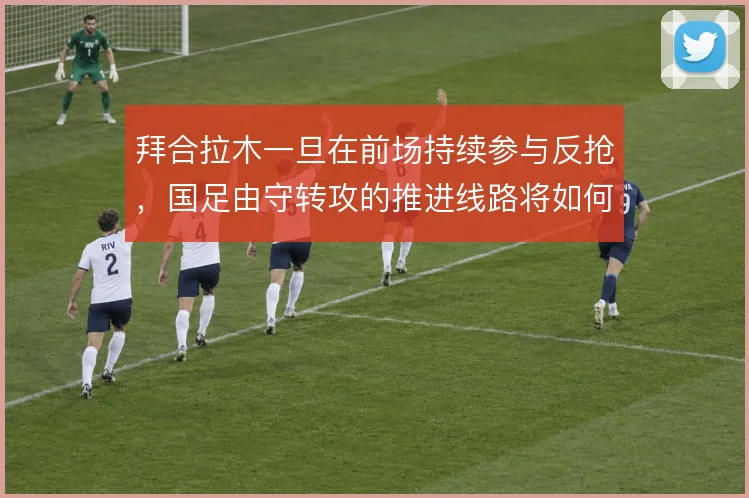 拜合拉木一旦在前场持续参与反抢,国足由守转攻的推进线路将如何改变