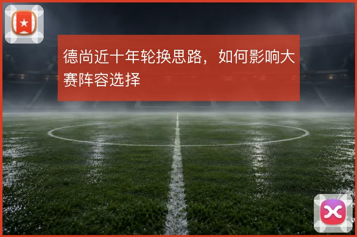 德尚近十年轮换思路，如何影响大赛阵容选择
