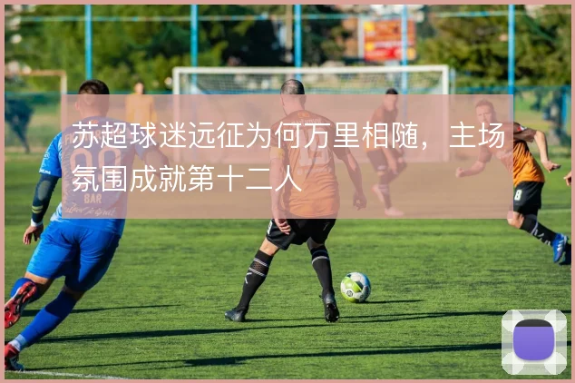 苏超球迷远征为何万里相随，主场氛围成就第十二人