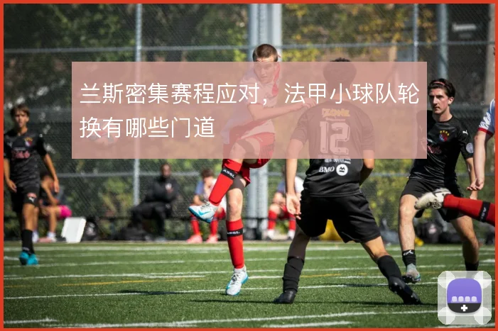 兰斯密集赛程应对，法甲小球队轮换有哪些门道