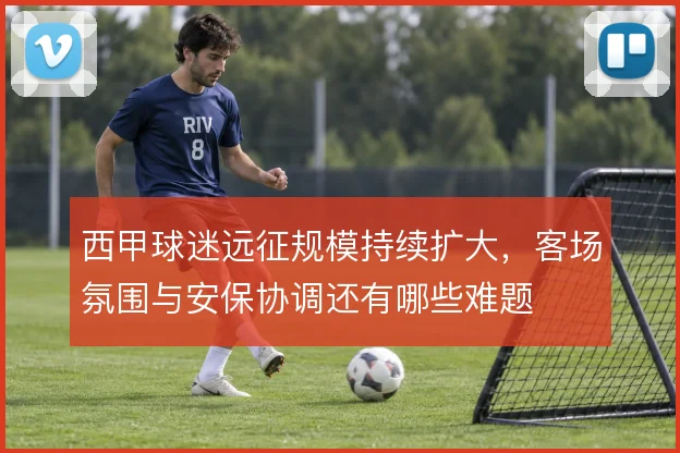 西甲球迷远征规模持续扩大,客场氛围与安保协调还有哪些难题
