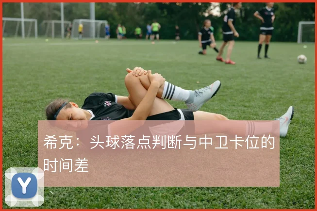 希克:头球落点判断与中卫卡位的时间差