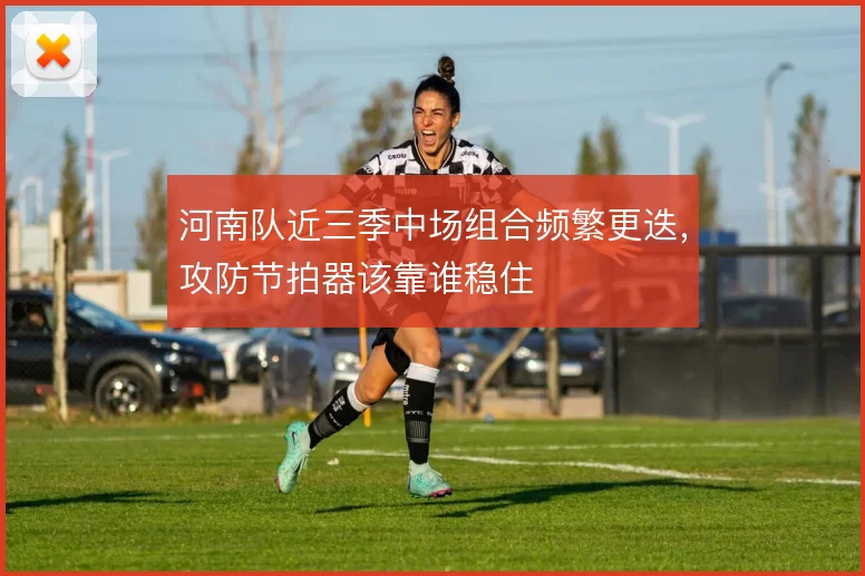 河南队近三季中场组合频繁更迭，攻防节拍器该靠谁稳住