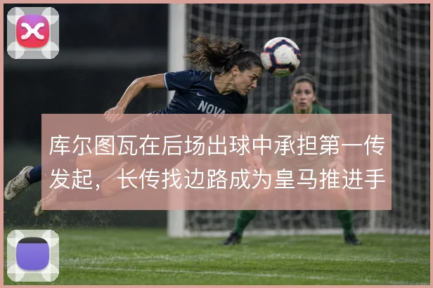 库尔图瓦在后场出球中承担第一传发起,长传找边路成为皇马推进手段