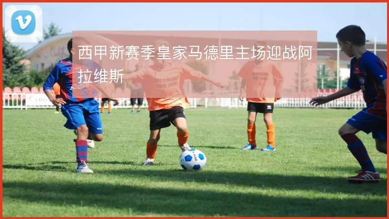 西甲新赛季皇家马德里主场迎战阿拉维斯