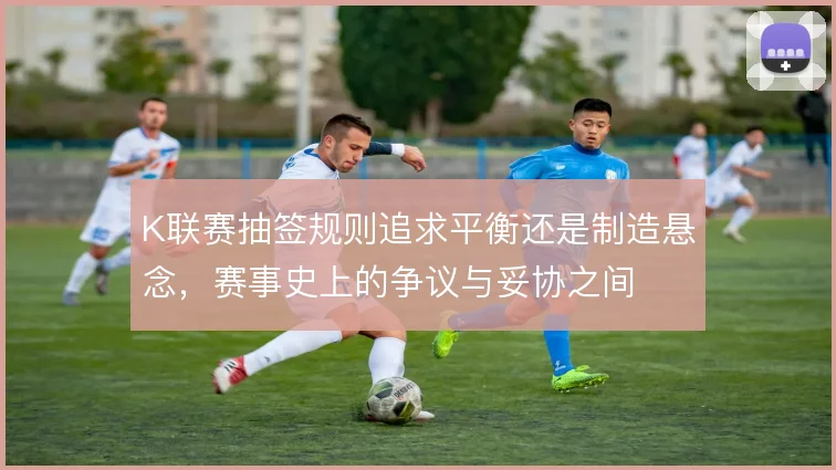 K联赛抽签规则追求平衡还是制造悬念,赛事史上的争议与妥协之间