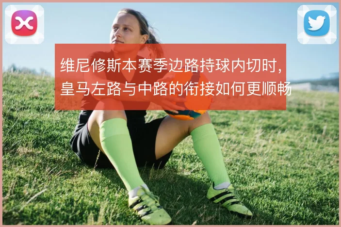 维尼修斯本赛季边路持球内切时，皇马左路与中路的衔接如何更顺畅