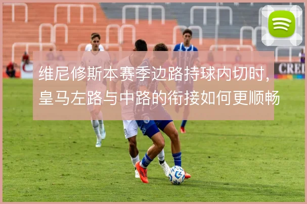 维尼修斯本赛季边路持球内切时，皇马左路与中路的衔接如何更顺畅