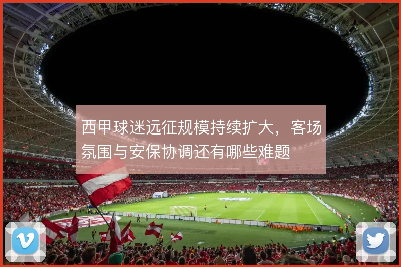 西甲球迷远征规模持续扩大，客场氛围与安保协调还有哪些难题